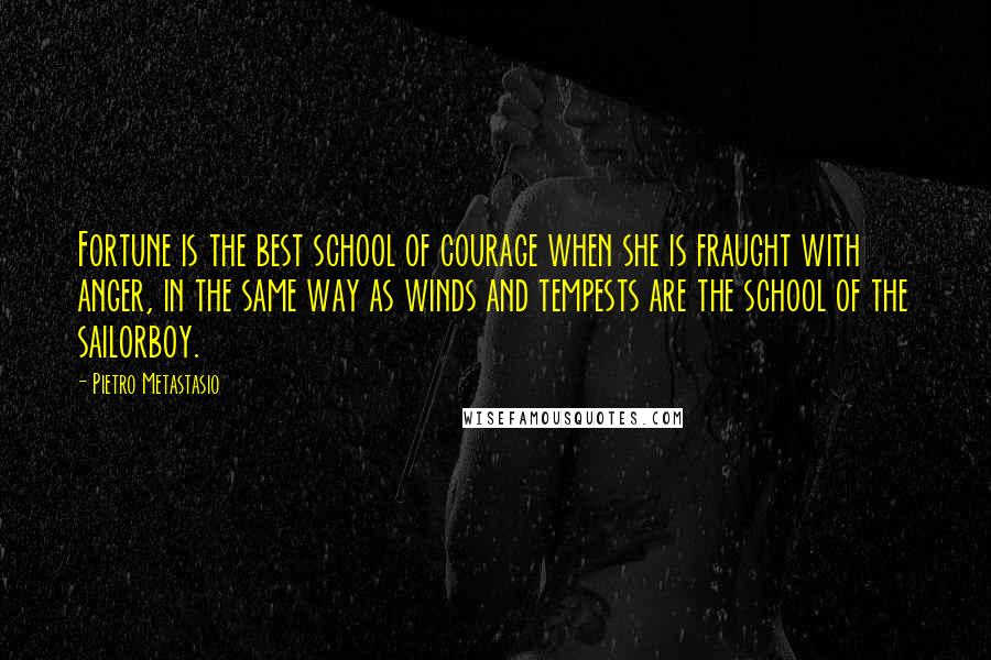 Pietro Metastasio Quotes: Fortune is the best school of courage when she is fraught with anger, in the same way as winds and tempests are the school of the sailorboy.