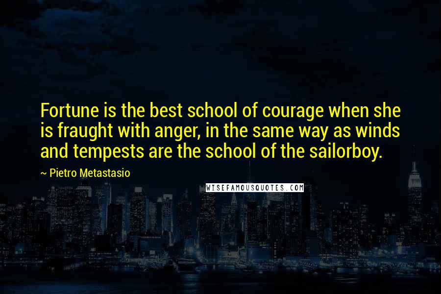 Pietro Metastasio Quotes: Fortune is the best school of courage when she is fraught with anger, in the same way as winds and tempests are the school of the sailorboy.