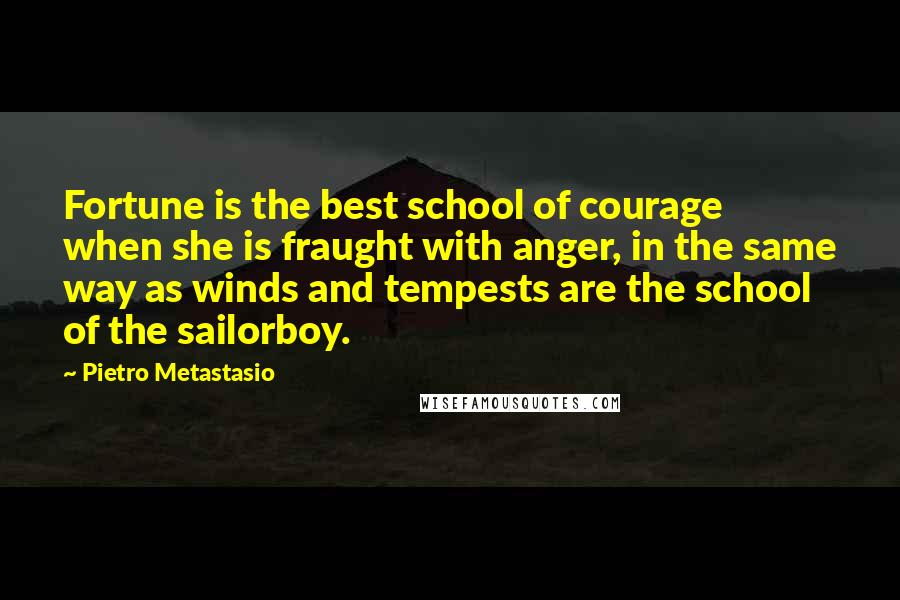 Pietro Metastasio Quotes: Fortune is the best school of courage when she is fraught with anger, in the same way as winds and tempests are the school of the sailorboy.