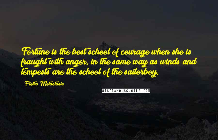 Pietro Metastasio Quotes: Fortune is the best school of courage when she is fraught with anger, in the same way as winds and tempests are the school of the sailorboy.