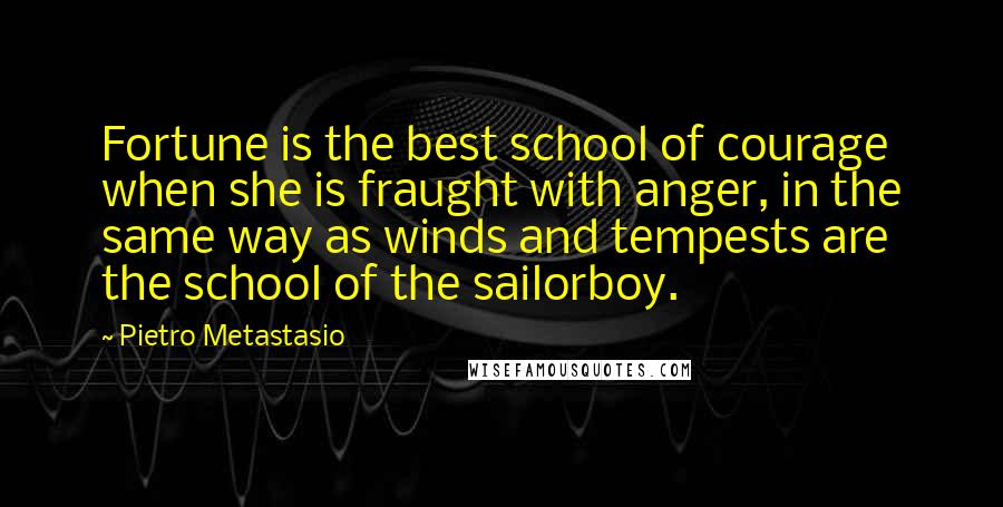 Pietro Metastasio Quotes: Fortune is the best school of courage when she is fraught with anger, in the same way as winds and tempests are the school of the sailorboy.