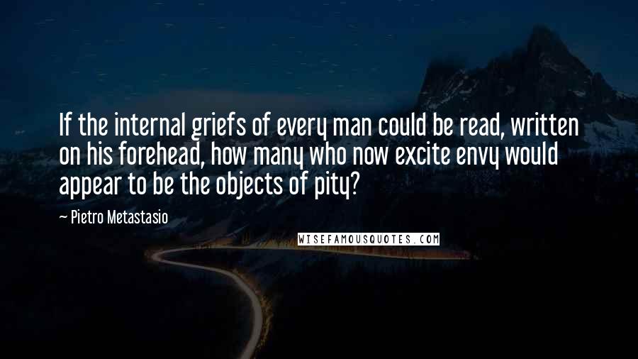 Pietro Metastasio Quotes: If the internal griefs of every man could be read, written on his forehead, how many who now excite envy would appear to be the objects of pity?