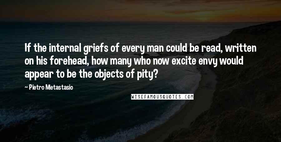 Pietro Metastasio Quotes: If the internal griefs of every man could be read, written on his forehead, how many who now excite envy would appear to be the objects of pity?