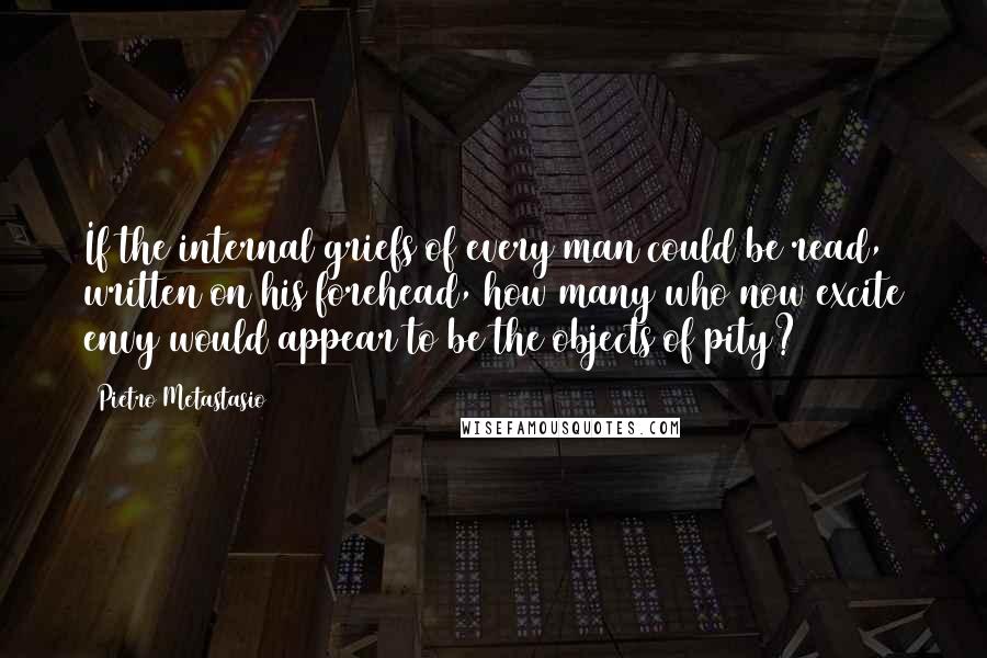 Pietro Metastasio Quotes: If the internal griefs of every man could be read, written on his forehead, how many who now excite envy would appear to be the objects of pity?