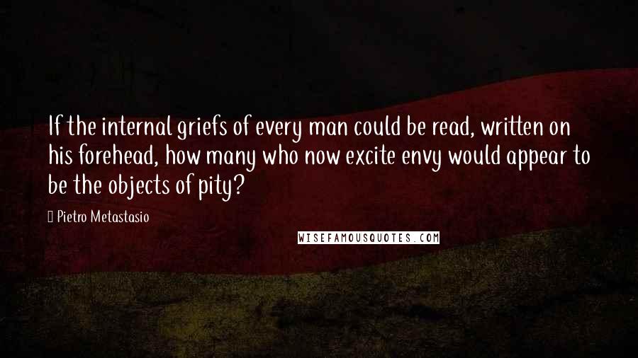Pietro Metastasio Quotes: If the internal griefs of every man could be read, written on his forehead, how many who now excite envy would appear to be the objects of pity?