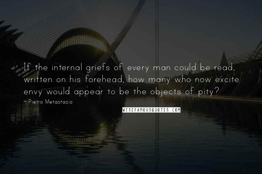 Pietro Metastasio Quotes: If the internal griefs of every man could be read, written on his forehead, how many who now excite envy would appear to be the objects of pity?