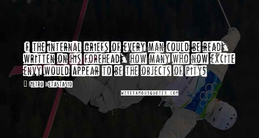 Pietro Metastasio Quotes: If the internal griefs of every man could be read, written on his forehead, how many who now excite envy would appear to be the objects of pity?