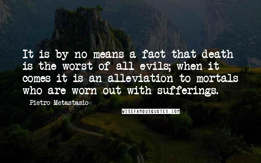 Pietro Metastasio Quotes: It is by no means a fact that death is the worst of all evils; when it comes it is an alleviation to mortals who are worn out with sufferings.