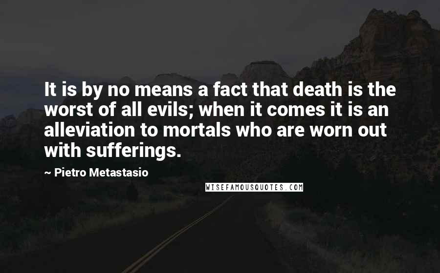 Pietro Metastasio Quotes: It is by no means a fact that death is the worst of all evils; when it comes it is an alleviation to mortals who are worn out with sufferings.