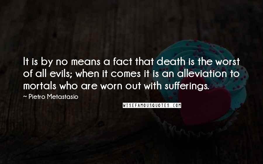 Pietro Metastasio Quotes: It is by no means a fact that death is the worst of all evils; when it comes it is an alleviation to mortals who are worn out with sufferings.