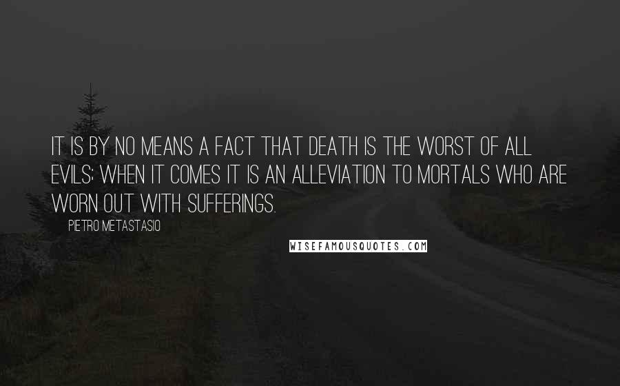 Pietro Metastasio Quotes: It is by no means a fact that death is the worst of all evils; when it comes it is an alleviation to mortals who are worn out with sufferings.
