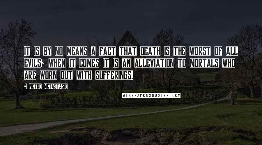 Pietro Metastasio Quotes: It is by no means a fact that death is the worst of all evils; when it comes it is an alleviation to mortals who are worn out with sufferings.