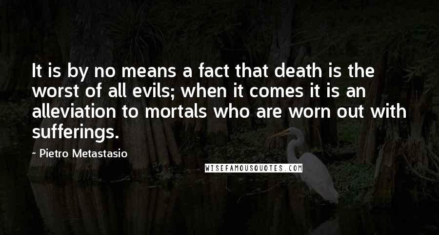 Pietro Metastasio Quotes: It is by no means a fact that death is the worst of all evils; when it comes it is an alleviation to mortals who are worn out with sufferings.