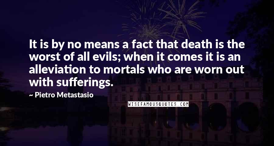 Pietro Metastasio Quotes: It is by no means a fact that death is the worst of all evils; when it comes it is an alleviation to mortals who are worn out with sufferings.