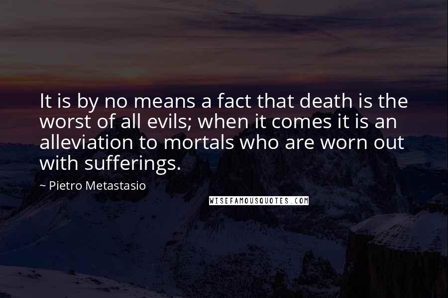 Pietro Metastasio Quotes: It is by no means a fact that death is the worst of all evils; when it comes it is an alleviation to mortals who are worn out with sufferings.