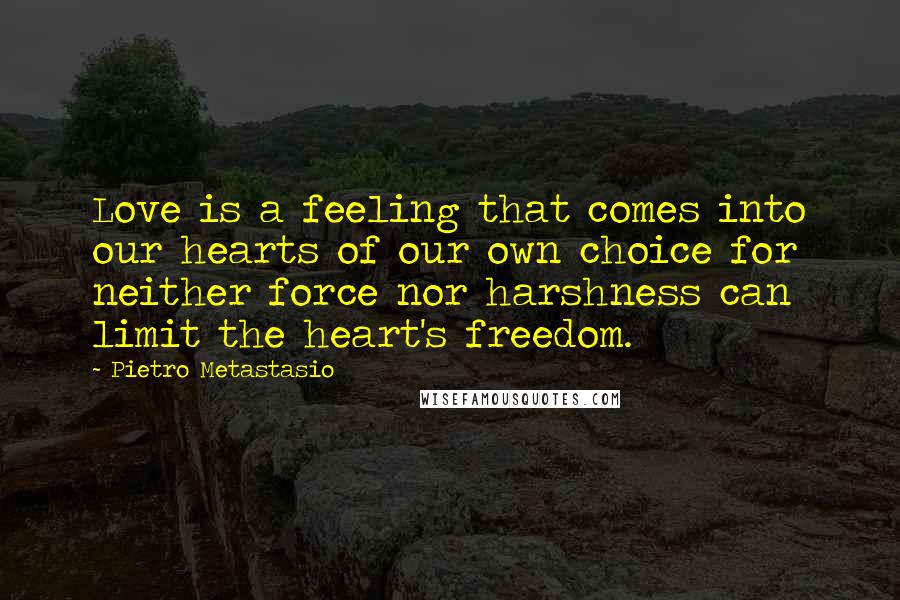 Pietro Metastasio Quotes: Love is a feeling that comes into our hearts of our own choice for neither force nor harshness can limit the heart's freedom.