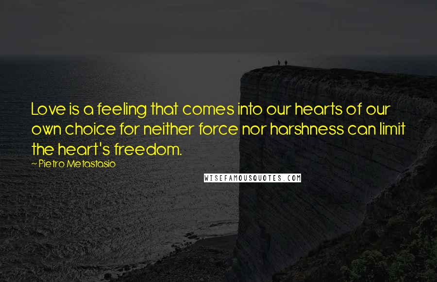 Pietro Metastasio Quotes: Love is a feeling that comes into our hearts of our own choice for neither force nor harshness can limit the heart's freedom.