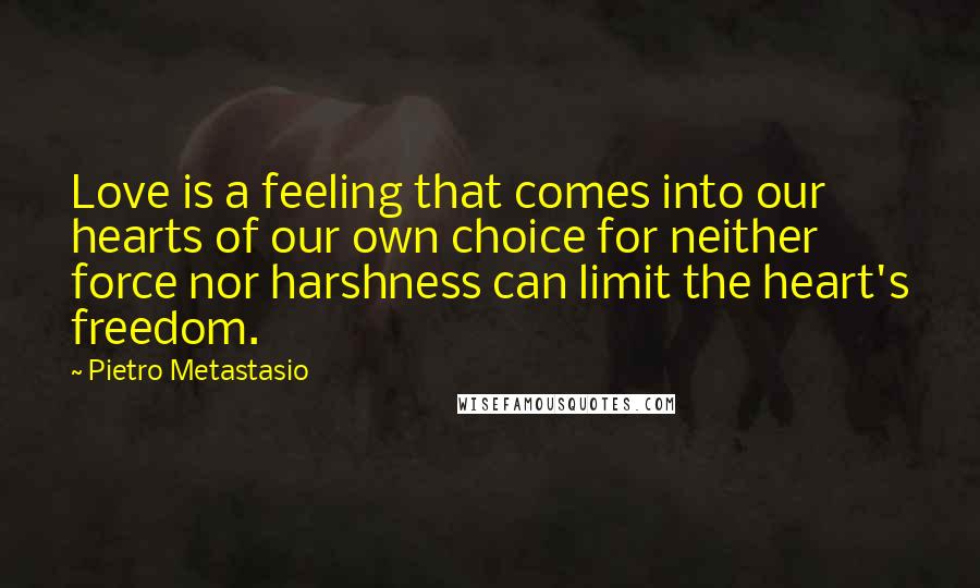 Pietro Metastasio Quotes: Love is a feeling that comes into our hearts of our own choice for neither force nor harshness can limit the heart's freedom.