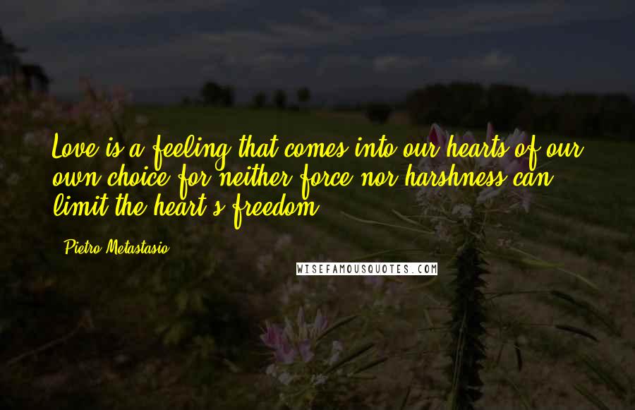 Pietro Metastasio Quotes: Love is a feeling that comes into our hearts of our own choice for neither force nor harshness can limit the heart's freedom.