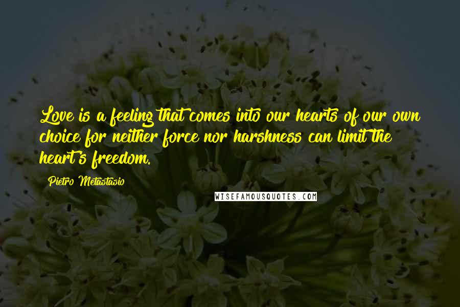 Pietro Metastasio Quotes: Love is a feeling that comes into our hearts of our own choice for neither force nor harshness can limit the heart's freedom.