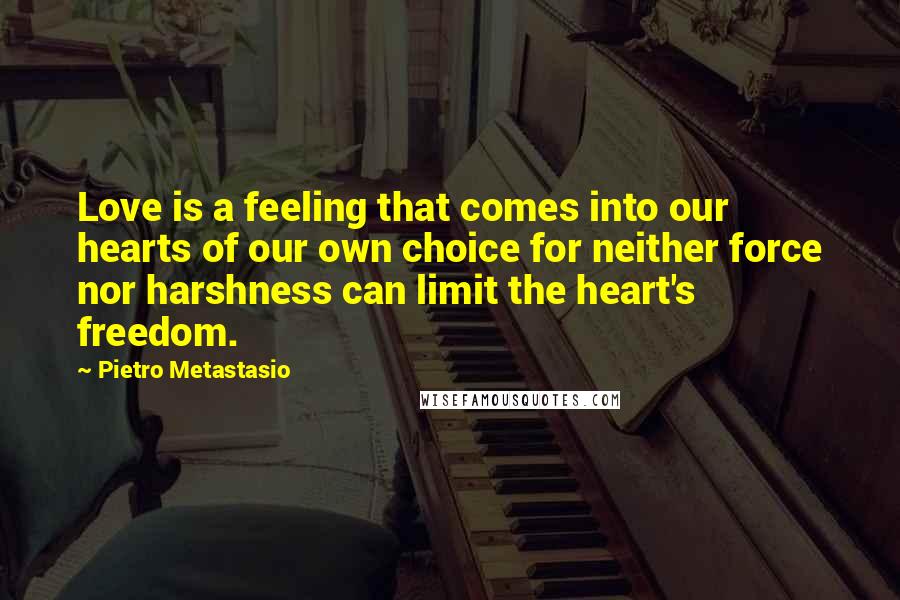 Pietro Metastasio Quotes: Love is a feeling that comes into our hearts of our own choice for neither force nor harshness can limit the heart's freedom.