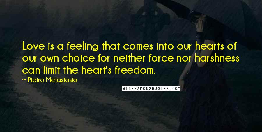 Pietro Metastasio Quotes: Love is a feeling that comes into our hearts of our own choice for neither force nor harshness can limit the heart's freedom.