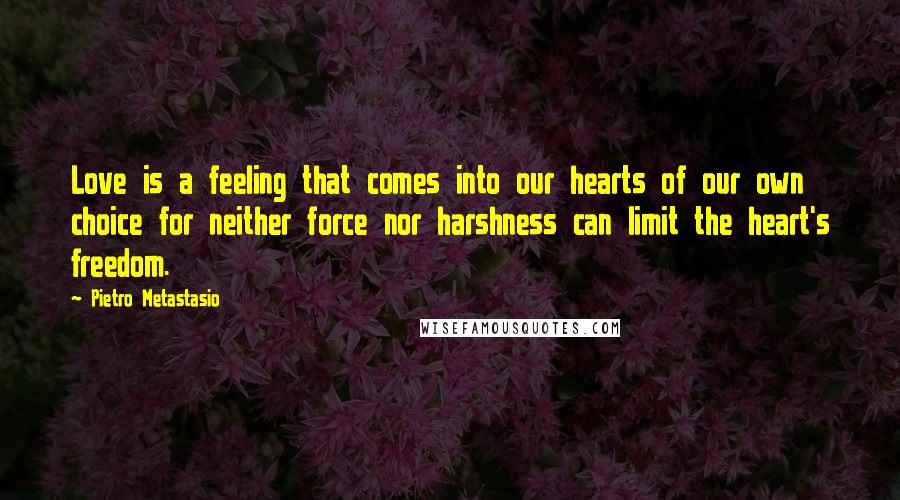 Pietro Metastasio Quotes: Love is a feeling that comes into our hearts of our own choice for neither force nor harshness can limit the heart's freedom.