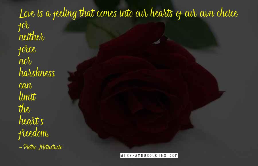 Pietro Metastasio Quotes: Love is a feeling that comes into our hearts of our own choice for neither force nor harshness can limit the heart's freedom.