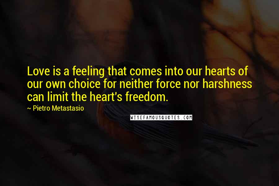 Pietro Metastasio Quotes: Love is a feeling that comes into our hearts of our own choice for neither force nor harshness can limit the heart's freedom.