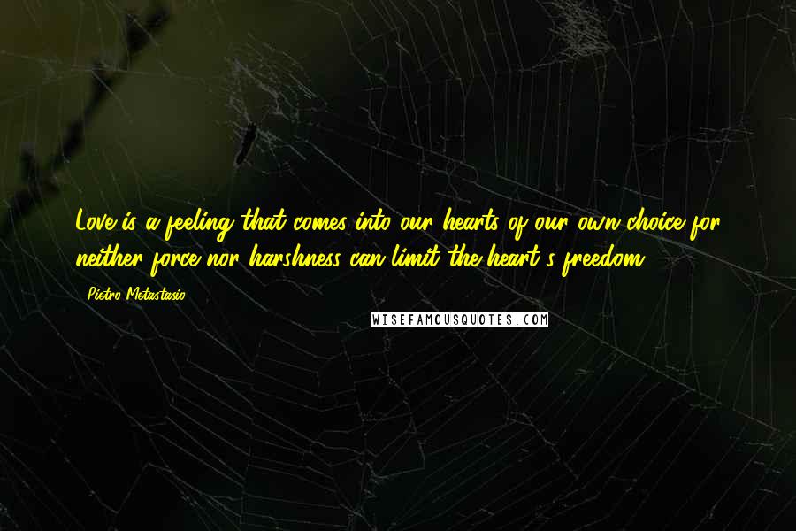 Pietro Metastasio Quotes: Love is a feeling that comes into our hearts of our own choice for neither force nor harshness can limit the heart's freedom.