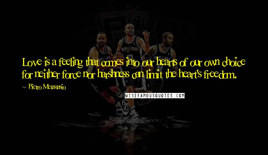 Pietro Metastasio Quotes: Love is a feeling that comes into our hearts of our own choice for neither force nor harshness can limit the heart's freedom.