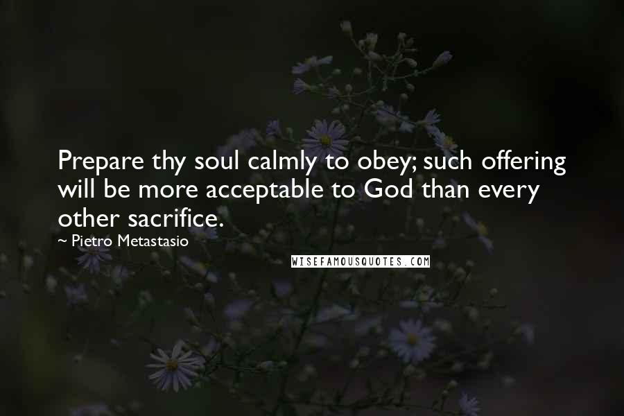 Pietro Metastasio Quotes: Prepare thy soul calmly to obey; such offering will be more acceptable to God than every other sacrifice.