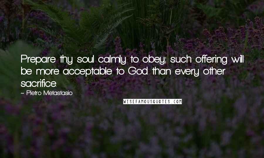 Pietro Metastasio Quotes: Prepare thy soul calmly to obey; such offering will be more acceptable to God than every other sacrifice.