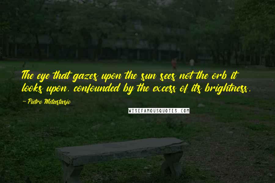 Pietro Metastasio Quotes: The eye that gazes upon the sun sees not the orb it looks upon, confounded by the excess of its brightness.