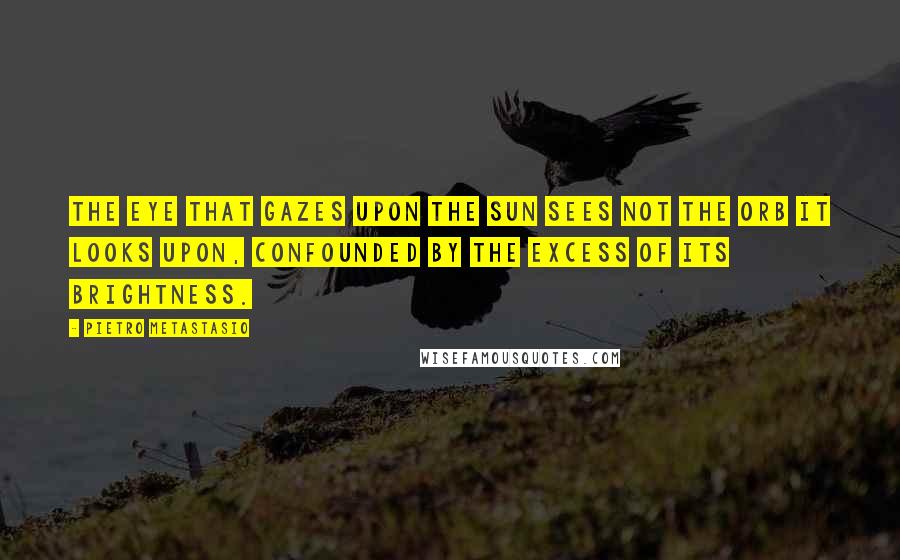 Pietro Metastasio Quotes: The eye that gazes upon the sun sees not the orb it looks upon, confounded by the excess of its brightness.
