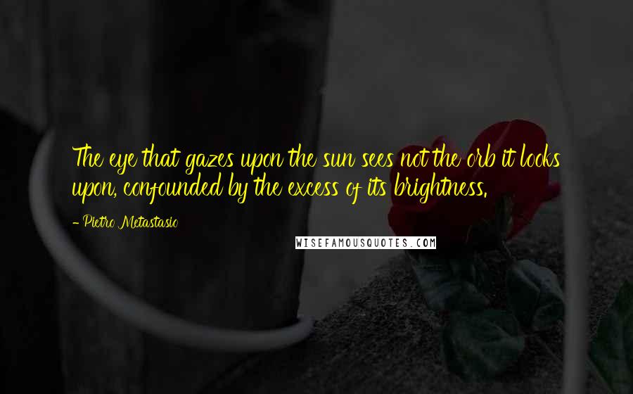 Pietro Metastasio Quotes: The eye that gazes upon the sun sees not the orb it looks upon, confounded by the excess of its brightness.