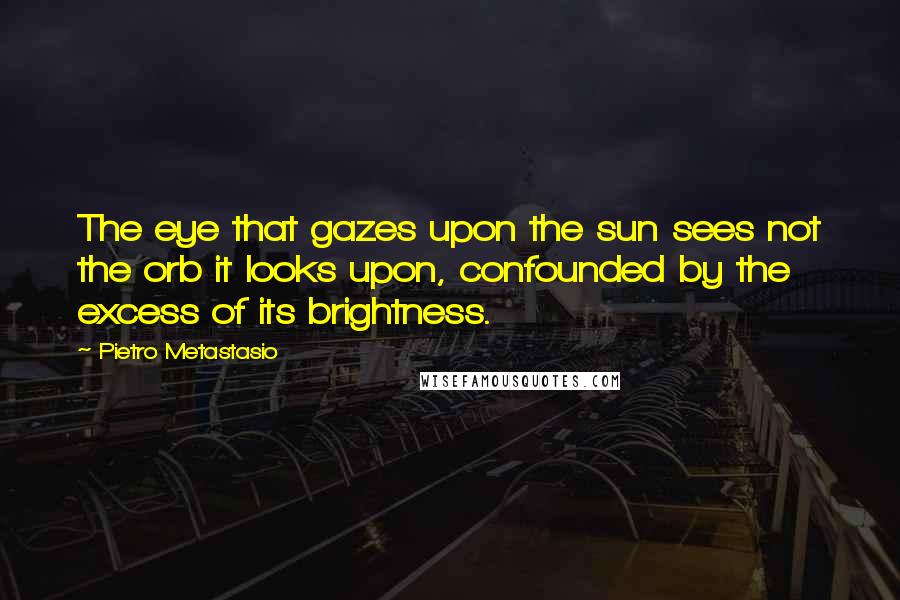 Pietro Metastasio Quotes: The eye that gazes upon the sun sees not the orb it looks upon, confounded by the excess of its brightness.