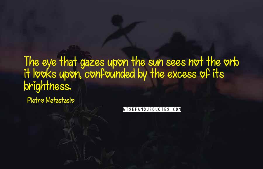 Pietro Metastasio Quotes: The eye that gazes upon the sun sees not the orb it looks upon, confounded by the excess of its brightness.