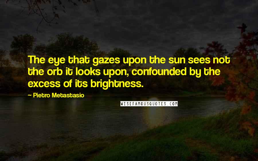 Pietro Metastasio Quotes: The eye that gazes upon the sun sees not the orb it looks upon, confounded by the excess of its brightness.