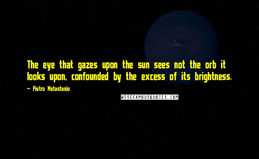 Pietro Metastasio Quotes: The eye that gazes upon the sun sees not the orb it looks upon, confounded by the excess of its brightness.