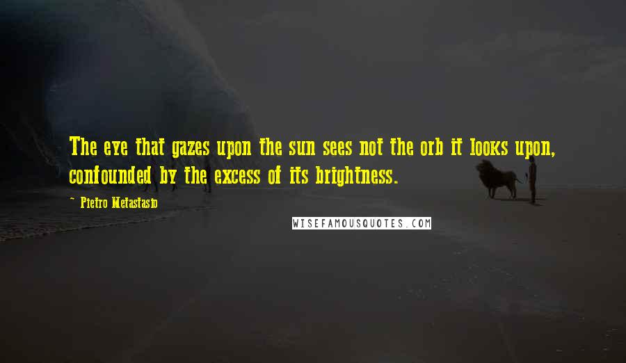 Pietro Metastasio Quotes: The eye that gazes upon the sun sees not the orb it looks upon, confounded by the excess of its brightness.