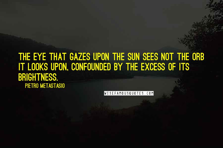 Pietro Metastasio Quotes: The eye that gazes upon the sun sees not the orb it looks upon, confounded by the excess of its brightness.