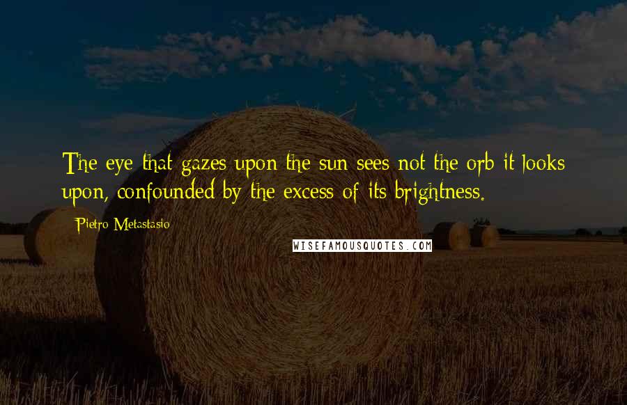 Pietro Metastasio Quotes: The eye that gazes upon the sun sees not the orb it looks upon, confounded by the excess of its brightness.