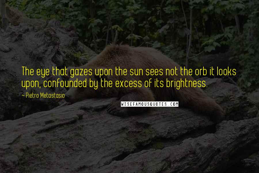 Pietro Metastasio Quotes: The eye that gazes upon the sun sees not the orb it looks upon, confounded by the excess of its brightness.