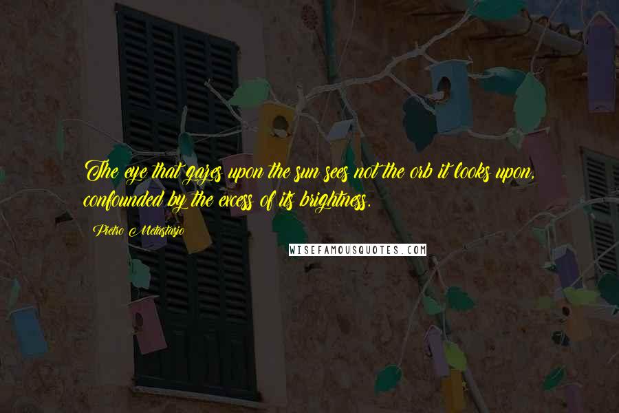 Pietro Metastasio Quotes: The eye that gazes upon the sun sees not the orb it looks upon, confounded by the excess of its brightness.