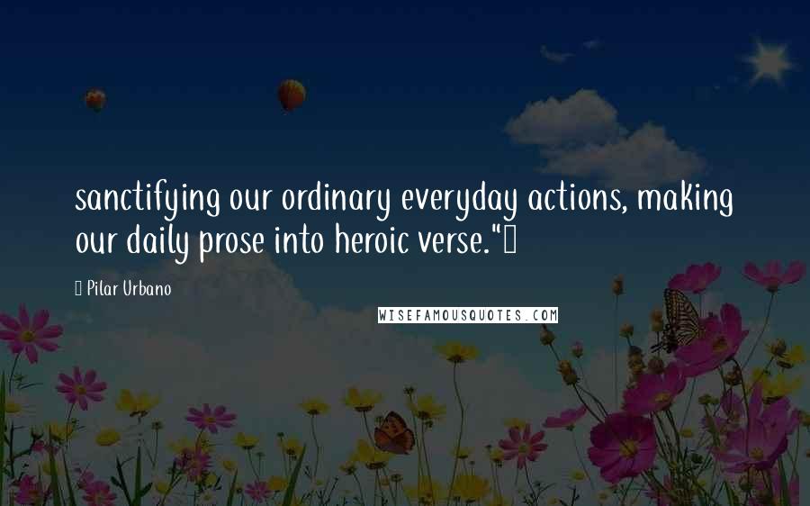 Pilar Urbano Quotes: sanctifying our ordinary everyday actions, making our daily prose into heroic verse."4