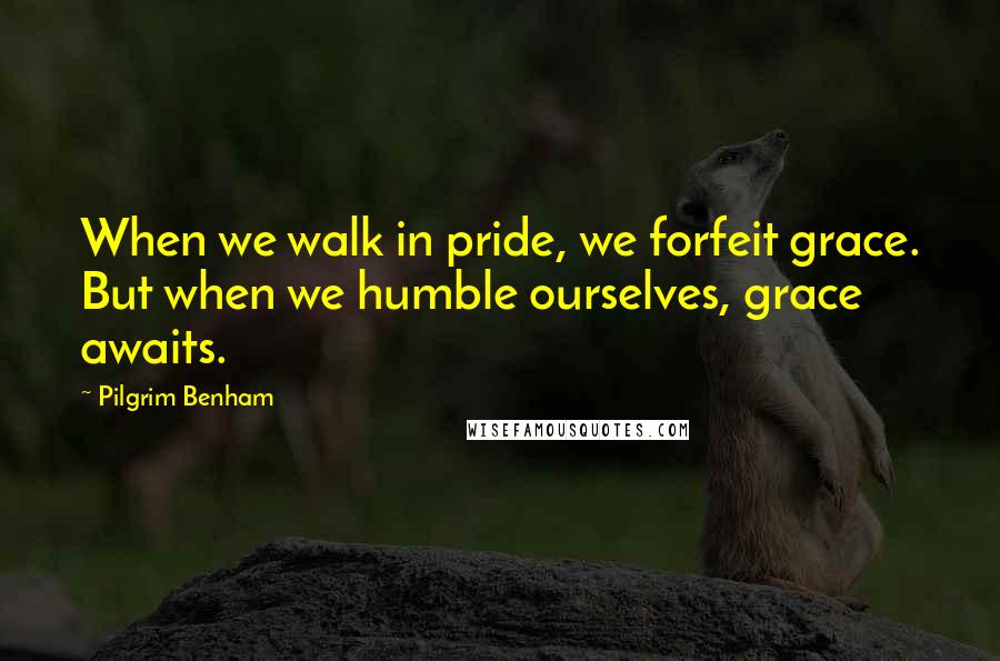 Pilgrim Benham Quotes: When we walk in pride, we forfeit grace. But when we humble ourselves, grace awaits.