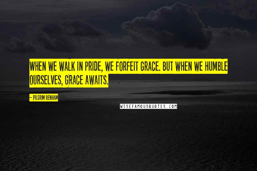 Pilgrim Benham Quotes: When we walk in pride, we forfeit grace. But when we humble ourselves, grace awaits.