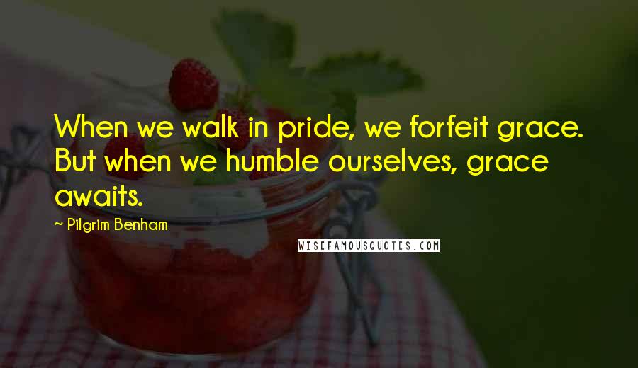 Pilgrim Benham Quotes: When we walk in pride, we forfeit grace. But when we humble ourselves, grace awaits.