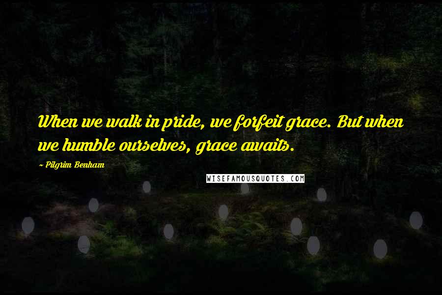 Pilgrim Benham Quotes: When we walk in pride, we forfeit grace. But when we humble ourselves, grace awaits.